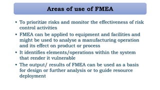 • To prioritize risks and monitor the effectiveness of risk
control activities
• FMEA can be applied to equipment and facilities and
might be used to analyse a manufacturing operation
and its effect on product or process
• It identifies elements/operations within the system
that render it vulnerable
• The output/ results of FMEA can be used as a basis
for design or further analysis or to guide resource
deployment
Areas of use of FMEA
 