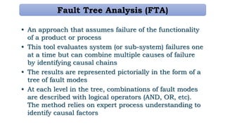 Fault Tree Analysis (FTA)
• An approach that assumes failure of the functionality
of a product or process
• This tool evaluates system (or sub-system) failures one
at a time but can combine multiple causes of failure
by identifying causal chains
• The results are represented pictorially in the form of a
tree of fault modes
• At each level in the tree, combinations of fault modes
are described with logical operators (AND, OR, etc).
The method relies on expert process understanding to
identify causal factors
 