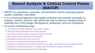 Hazard Analysis & Critical Control Points
(HACCP)
• HACCP is a systematic, proactive, and preventive tool for assuring product
quality, reliability, and safety
• It is a structured approach that applies technical and scientific principles to
analyze, evaluate, prevent, and control the risk or adverse consequence(s) of
hazard(s) due to the design, development, production, and use of products
• It consists of following steps:
 Assemble a multidisciplinary team with a leader
 Describe all the detailed steps of the process
 List all potential hazards associated with each step
 Determine Critical Control Points (CCPs)
 Establish critical limits for each CCP
 Create a monitoring of critical control points
 Establish corrective actions when CCP are not under control by the monitoring system
 Establish verification system to confirm that the HACCP system is effective
 Establish documentation and record keeping
 