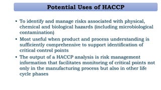 Potential Uses of HACCP
• To identify and manage risks associated with physical,
chemical and biological hazards (including microbiological
contamination)
• Most useful when product and process understanding is
sufficiently comprehensive to support identification of
critical control points
• The output of a HACCP analysis is risk management
information that facilitates monitoring of critical points not
only in the manufacturing process but also in other life
cycle phases
 