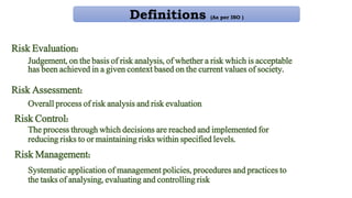 Risk Evaluation:
Judgement, on the basis of risk analysis, of whether a risk which is acceptable
has been achieved in a given context based on the current values of society.
Risk Assessment:
Overall process of risk analysis and risk evaluation
Risk Control:
The process through which decisions are reached and implemented for
reducing risks to or maintaining risks within specified levels.
Risk Management:
Systematic application of management policies, procedures and practices to
the tasks of analysing, evaluating and controlling risk
Definitions (As per ISO )
 