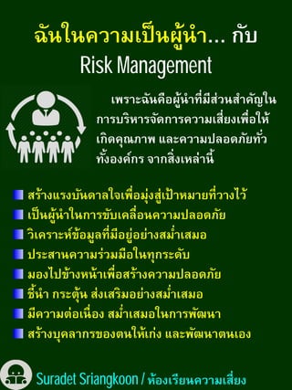 Risk Management
เพราะฉันคือผู้นําทีมีส่วนสําคัญในเพราะฉันคือผู้นําทีมีส่วนสําคัญใน
การบริหารจัดการความเสียงเพือให้
เกิดคุณภาพ และความปลอดภัยทัว
ทังองค์กร จากสิงเหล่านี
สร้างแรงบันดาลใจเพือมุ่งสู่เป้ าหมายทีวางไว้สร้างแรงบันดาลใจเพือมุ่งสู่เป้ าหมายทีวางไว้
เป็นผู้นําในการขับเคลือนความปลอดภัย
วิเคราะห์ข้อมูลทีมีอยู่อย่างสมําเสมอ
ประสานความร่วมมือในทุกระดับ
มองไปข้างหน้าเพือสร้างความปลอดภัย
ชีนํา กระตุ้น ส่งเสริมอย่างสมําเสมอชีนํา กระตุ้น ส่งเสริมอย่างสมําเสมอ
มีความต่อเนือง สมําเสมอในการพัฒนา
สร้างบุคลากรของตนให้เก่ง และพัฒนาตนเอง
Suradet Sriangkoon /
Risk Management
เพราะฉันคือผู้นําทีมีส่วนสําคัญในเพราะฉันคือผู้นําทีมีส่วนสําคัญใน
การบริหารจัดการความเสียงเพือให้
เกิดคุณภาพ และความปลอดภัยทัว
ทังองค์กร จากสิงเหล่านี
สร้างแรงบันดาลใจเพือมุ่งสู่เป้ าหมายทีวางไว้สร้างแรงบันดาลใจเพือมุ่งสู่เป้ าหมายทีวางไว้
เป็นผู้นําในการขับเคลือนความปลอดภัย
วิเคราะห์ข้อมูลทีมีอยู่อย่างสมําเสมอ
ประสานความร่วมมือในทุกระดับ
มองไปข้างหน้าเพือสร้างความปลอดภัย
ชีนํา กระตุ้น ส่งเสริมอย่างสมําเสมอชีนํา กระตุ้น ส่งเสริมอย่างสมําเสมอ
มีความต่อเนือง สมําเสมอในการพัฒนา
สร้างบุคลากรของตนให้เก่ง และพัฒนาตนเอง
/ ห้องเรียนความเสียง
 