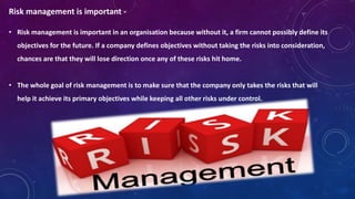 Risk management is important -
• Risk management is important in an organisation because without it, a firm cannot possibly define its
objectives for the future. If a company defines objectives without taking the risks into consideration,
chances are that they will lose direction once any of these risks hit home.
• The whole goal of risk management is to make sure that the company only takes the risks that will
help it achieve its primary objectives while keeping all other risks under control.
 