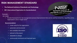 RISK MANAGEMENT STANDARD
• The National Institute of Standards and Technology
• ISO (International Organization for Standardization)
Example : -
ISO 31000
• Provide frameworks for risk management process improvements that can be used by companies, regardless of the
organization's size or target sector
Recommendation
• create value for the organization
• systematic and structured
• best available information
• tailored to the project
• adaptable to change
• continuously monitored and improved upon
 