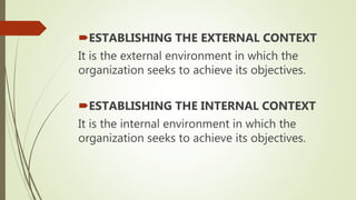 ESTABLISHING THE EXTERNAL CONTEXT
It is the external environment in which the
organization seeks to achieve its objectives.
ESTABLISHING THE INTERNAL CONTEXT
It is the internal environment in which the
organization seeks to achieve its objectives.
 