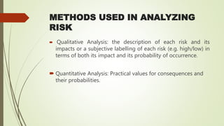 METHODS USED IN ANALYZING
RISK
 Qualitative Analysis: the description of each risk and its
impacts or a subjective labelling of each risk (e.g. high/low) in
terms of both its impact and its probability of occurrence.
 Quantitative Analysis: Practical values for consequences and
their probabilities.
 