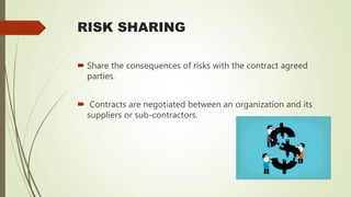 RISK SHARING
 Share the consequences of risks with the contract agreed
parties.
 Contracts are negotiated between an organization and its
suppliers or sub-contractors.
 