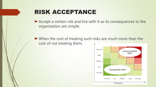 RISK ACCEPTANCE
 Accept a certain risk and live with it as its consequences to the
organization are simple.
 When the cost of treating such risks are much more than the
cost of not treating them.
 
