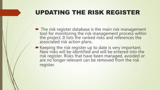 UPDATING THE RISK REGISTER
 The risk register database is the main risk management
tool for monitoring the risk management process within
the project. It lists the ranked risks and references the
associated risk action plans.
Keeping the risk register up to date is very important.
New risks will be identified and will be entered into the
risk register. Risks that have been managed, avoided or
are no longer relevant can be removed from the risk
register.
 