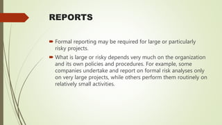 REPORTS
 Formal reporting may be required for large or particularly
risky projects.
 What is large or risky depends very much on the organization
and its own policies and procedures. For example, some
companies undertake and report on formal risk analyses only
on very large projects, while others perform them routinely on
relatively small activities.
 