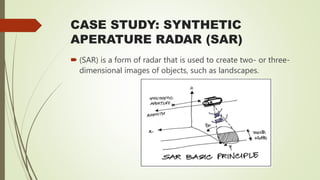 CASE STUDY: SYNTHETIC
APERATURE RADAR (SAR)
 (SAR) is a form of radar that is used to create two- or three-
dimensional images of objects, such as landscapes.
 