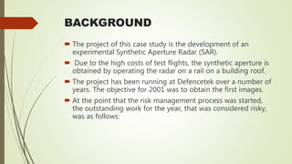 BACKGROUND
 The project of this case study is the development of an
experimental Synthetic Aperture Radar (SAR).
 Due to the high costs of test flights, the synthetic aperture is
obtained by operating the radar on a rail on a building roof.
 The project has been running at Defencetek over a number of
years. The objective for 2001 was to obtain the first images.
 At the point that the risk management process was started,
the outstanding work for the year, that was considered risky,
was as follows:
 
