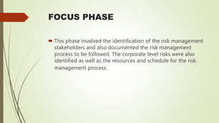 FOCUS PHASE
 This phase involved the identification of the risk management
stakeholders and also documented the risk management
process to be followed. The corporate level risks were also
identified as well as the resources and schedule for the risk
management process.
 