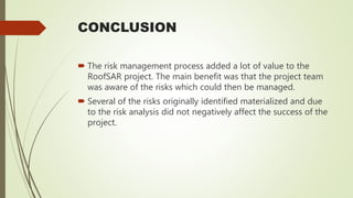CONCLUSION
 The risk management process added a lot of value to the
RoofSAR project. The main benefit was that the project team
was aware of the risks which could then be managed.
 Several of the risks originally identified materialized and due
to the risk analysis did not negatively affect the success of the
project.
 