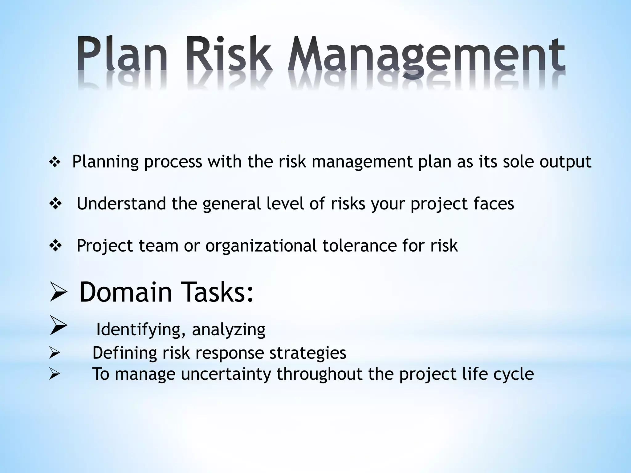  Planning process with the risk management plan as its sole output
 Understand the general level of risks your project faces
 Project team or organizational tolerance for risk
 Domain Tasks:
 Identifying, analyzing
 Defining risk response strategies
 To manage uncertainty throughout the project life cycle
 