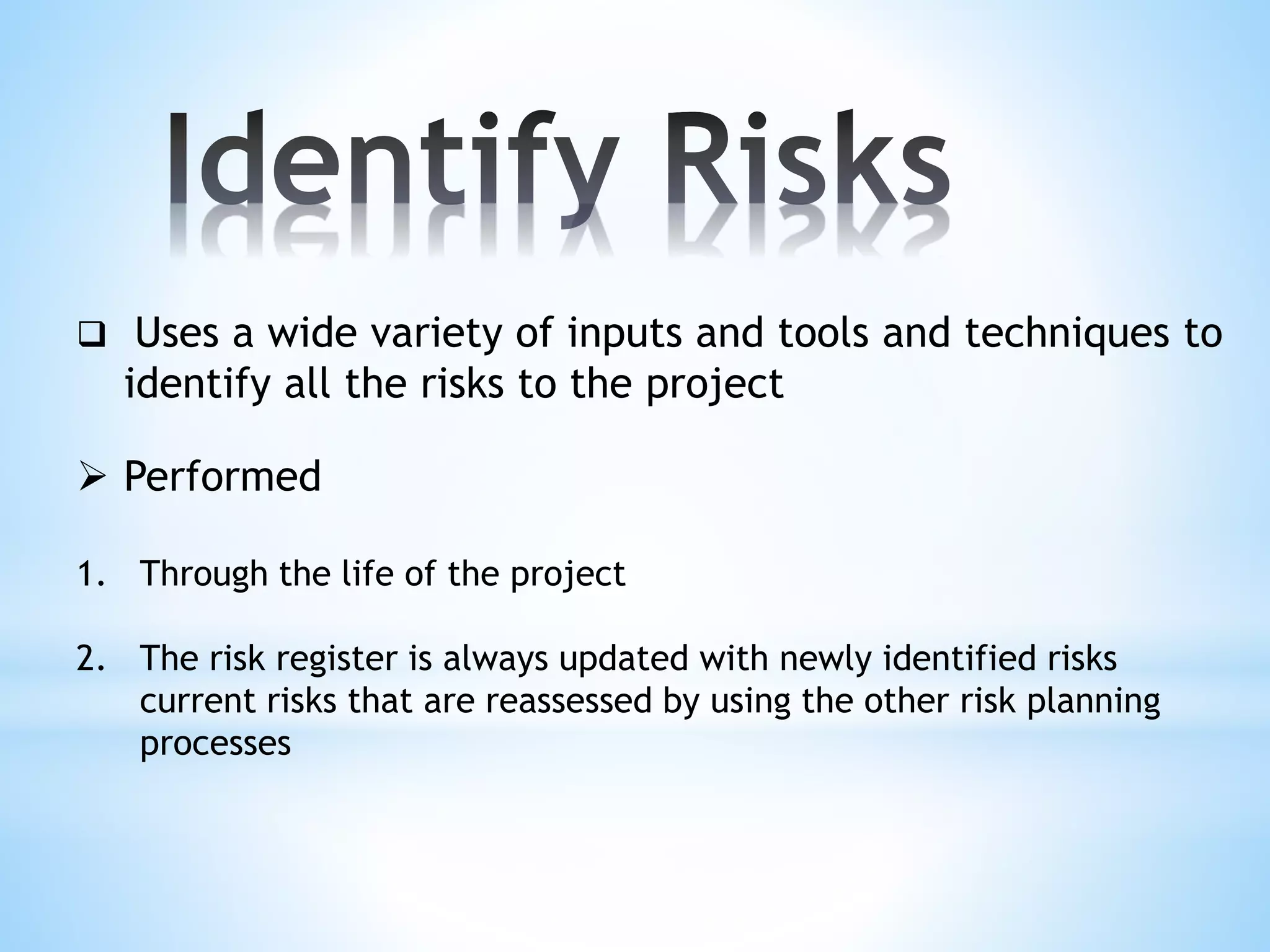  Uses a wide variety of inputs and tools and techniques to
identify all the risks to the project
 Performed
1. Through the life of the project
2. The risk register is always updated with newly identified risks
current risks that are reassessed by using the other risk planning
processes
 