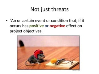 Not just threats
• “An uncertain event or condition that, if it
occurs has positive or negative effect on
project objectives.
 