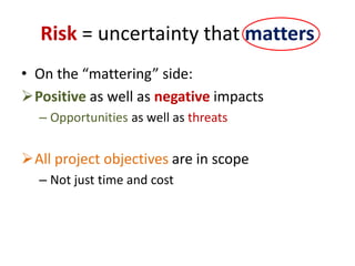 Risk = uncertainty that matters
• On the “mattering” side:
Positive as well as negative impacts
– Opportunities as well as threats
All project objectives are in scope
– Not just time and cost
 