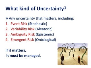 What kind of Uncertainty?
Any uncertainty that matters, including:
1. Event Risk (Stochastic)
2. Variability Risk (Aleatoric)
3. Ambiguity Risk (Epistemic)
4. Emergent Risk (Ontological)
If it matters,
it must be managed.
 