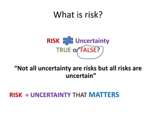 What is risk?
RISK Uncertainty
TRUE or FALSE?
“Not all uncertainty are risks but all risks are
uncertain”
RISK = UNCERTAINTY THAT MATTERS
 