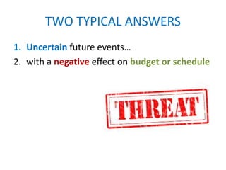 TWO TYPICAL ANSWERS
1. Uncertain future events…
2. with a negative effect on budget or schedule
 