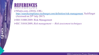 RISKMANAGEMENT
MBA Construction Project Management
REFERENCES
Whatis.com, (2016), URL-
http://searchcompliance.techtarget.com/definition/risk-management, TechTarget
(Accessed on 29th July 2017)
ISO 31000:2009- Risk Management
IEC 31010:2009, Risk management — Risk assessment techniques
 