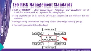 RISKMANAGEMENT
MBA Construction Project Management
ISO Risk Management Standards
ISO 31000:2009 - Risk management- Principles and guidelines- set of
principles, a framework and a process for managing risk.
Help organizations of all sizes to effectively allocate and use resources for risk
treatment.
Recognized by international regulatory bodies, or by target industry groups
Regularly supplemented and updated
 