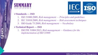 RISKMANAGEMENT
MBA Construction Project Management
SUMMARY
Standards — ISO
1. ISO 31000:2009, Risk management — Principles and guidelines
2. IEC 31010:2009, Risk management — Risk assessment techniques
3. ISO Guide 73:2009, Risk management — Vocabulary
Technical Report — ISO
1. ISO/TR 31004:2013, Risk management — Guidance for the
implementation of ISO 31000
 