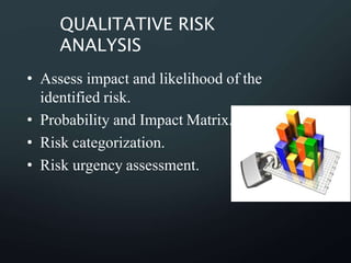 QUALITATIVE RISK
ANALYSIS
• Assess impact and likelihood of the
identified risk.
• Probability and Impact Matrix.
• Risk categorization.
• Risk urgency assessment.
 