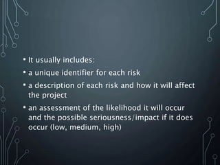 • It usually includes:
• a unique identifier for each risk
• a description of each risk and how it will affect
the project
• an assessment of the likelihood it will occur
and the possible seriousness/impact if it does
occur (low, medium, high)
 
