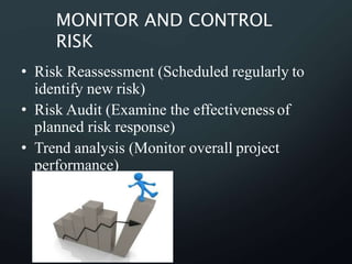 MONITOR AND CONTROL
RISK
• Risk Reassessment (Scheduled regularly to
identify new risk)
• Risk Audit (Examine the effectivenessof
planned risk response)
• Trend analysis (Monitor overall project
performance)
 