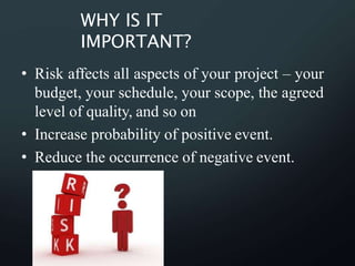 WHY IS IT
IMPORTANT?
• Risk affects all aspects of your project – your
budget, your schedule, your scope, the agreed
level of quality, and so on
• Increase probability of positive event.
• Reduce the occurrence of negative event.
 