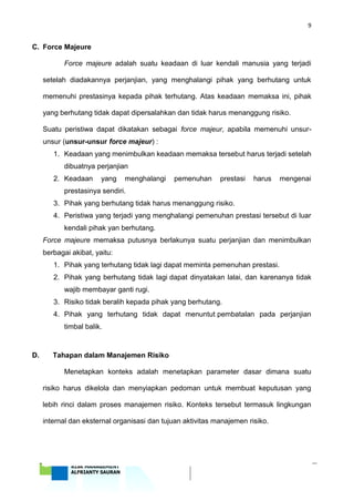 9
‘18 RISK MANAGEMENT
ALFRIANTY SAURAN
C. Force Majeure
Force majeure adalah suatu keadaan di luar kendali manusia yang terjadi
setelah diadakannya perjanjian, yang menghalangi pihak yang berhutang untuk
memenuhi prestasinya kepada pihak terhutang. Atas keadaan memaksa ini, pihak
yang berhutang tidak dapat dipersalahkan dan tidak harus menanggung risiko.
Suatu peristiwa dapat dikatakan sebagai force majeur, apabila memenuhi unsur-
unsur (unsur-unsur force majeur) :
1. Keadaan yang menimbulkan keadaan memaksa tersebut harus terjadi setelah
dibuatnya perjanjian
2. Keadaan yang menghalangi pemenuhan prestasi harus mengenai
prestasinya sendiri.
3. Pihak yang berhutang tidak harus menanggung risiko.
4. Peristiwa yang terjadi yang menghalangi pemenuhan prestasi tersebut di luar
kendali pihak yan berhutang.
Force majeure memaksa putusnya berlakunya suatu perjanjian dan menimbulkan
berbagai akibat, yaitu:
1. Pihak yang terhutang tidak lagi dapat meminta pemenuhan prestasi.
2. Pihak yang berhutang tidak lagi dapat dinyatakan lalai, dan karenanya tidak
wajib membayar ganti rugi.
3. Risiko tidak beralih kepada pihak yang berhutang.
4. Pihak yang terhutang tidak dapat menuntut pembatalan pada perjanjian
timbal balik.
D. Tahapan dalam Manajemen Risiko
Menetapkan konteks adalah menetapkan parameter dasar dimana suatu
risiko harus dikelola dan menyiapkan pedoman untuk membuat keputusan yang
lebih rinci dalam proses manajemen risiko. Konteks tersebut termasuk lingkungan
internal dan eksternal organisasi dan tujuan aktivitas manajemen risiko.
 