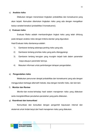 11
‘18 RISK MANAGEMENT
ALFRIANTY SAURAN
c) Analisis risiko
Dilakukan dengan menentukan tingkatan probabilitas dan konsekuensi yang
akan terjadi. Kemudian ditentukan tingkatan risiko yang ada dengan mengalikan
kedua variabel tersebut (probabilitas X konsekuensi).
d) Evaluasi risiko
Evaluasi Risiko adalah membandingkan tingkat risiko yang telah dihitung
pada tahapan analisis risiko dengan kriteria standar yang digunakan.
Hasil Evaluasi risiko diantaranya adalah:
1) Gambaran tentang seberapa penting risiko yang ada.
2) Gambaran tentang prioritas risiko yang perlu ditanggulangi.
3) Gambaran tentang kerugian yang mungkin terjadi baik dalam parameter
biaya ataupun parameter lainnya.
4) Masukan informasi untuk pertimbangan tahapan pengendalian.
e) Pengendalian risiko
Melakukan penurunan derajat probabilitas dan konsekuensi yang ada dengan
menggunakan berbagai alternatif metode, bisa dengan transfer risiko, dan lain-lain.
f) Monitor dan Review
Monitor dan review terhadap hasil sistem manajemen risiko yang dilakukan
serta mengidentifikasi perubahan-perubahan yang perlu dilakukan.
g) Koordinasi dan komunikasi
Komunikasi dan konsultasi dengan pengambil keputusan internal dan
eksternal untuk tindak lanjut dari hasil manajemen risiko yang dilakukan.
 