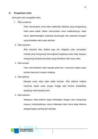 14
‘18 RISK MANAGEMENT
ALFRIANTY SAURAN
G. Pengelolaan risiko
Jenis-jenis cara mengelola risiko:
1. Risk avoidance
Yaitu memutuskan untuk tidak melakukan aktivitas yang mengandung
risiko sama sekali. Dalam memutuskan untuk melakukannya, maka
harus dipertimbangkan potensial keuntungan dan potensial kerugian
yang dihasilkan oleh suatu aktivitas.
2. Risk reduction
Risk reduction atau disebut juga risk mitigation yaitu merupakan
metode yang mengurangi kemungkinan terjadinya suatu risiko ataupun
mengurangi dampak kerusakan yang dihasilkan oleh suatu risiko.
3. Risk transfer
Yaitu memindahkan risiko kepada pihak lain, umumnya melalui suatu
kontrak (asuransi) maupun hedging.
4. Risk deferral
Dampak suatu risiko tidak selalu konstan. Risk deferral meliputi
menunda aspek suatu proyek hingga saat dimana probabilitas
terjadinya risiko tersebut kecil.
5. Risk retention
Walaupun risiko tertentu dapat dihilangkan dengan cara mengurangi
maupun mentransfernya, namun beberapa risiko harus tetap diterima
sebagai bagian penting dari aktivitas.
 