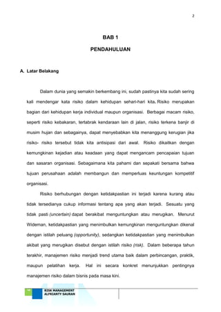 2
‘18 RISK MANAGEMENT
ALFRIANTY SAURAN
BAB 1
PENDAHULUAN
A. Latar Belakang
Dalam dunia yang semakin berkembang ini, sudah pastinya kita sudah sering
kali mendengar kata risiko dalam kehidupan sehari-hari kita. Risiko merupakan
bagian dari kehidupan kerja individual maupun organisasi. Berbagai macam risiko,
seperti risiko kebakaran, tertabrak kendaraan lain di jalan, risiko terkena banjir di
musim hujan dan sebagainya, dapat menyebabkan kita menanggung kerugian jika
risiko- risiko tersebut tidak kita antisipasi dari awal. Risiko dikaitkan dengan
kemungkinan kejadian atau keadaan yang dapat mengancam pencapaian tujuan
dan sasaran organisasi. Sebagaimana kita pahami dan sepakati bersama bahwa
tujuan perusahaan adalah membangun dan memperluas keuntungan kompetitif
organisasi.
Risiko berhubungan dengan ketidakpastian ini terjadi karena kurang atau
tidak tersedianya cukup informasi tentang apa yang akan terjadi. Sesuatu yang
tidak pasti (uncertain) dapat berakibat menguntungkan atau merugikan. Menurut
Wideman, ketidakpastian yang menimbulkan kemungkinan menguntungkan dikenal
dengan istilah peluang (opportunity), sedangkan ketidakpastian yang menimbulkan
akibat yang merugikan disebut dengan istilah risiko (risk). Dalam beberapa tahun
terakhir, manajemen risiko menjadi trend utama baik dalam perbincangan, praktik,
maupun pelatihan kerja. Hal ini secara konkret menunjukkan pentingnya
manajemen risiko dalam bisnis pada masa kini.
 