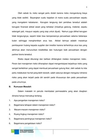 3
‘18 RISK MANAGEMENT
ALFRIANTY SAURAN
Oleh sebab itu risiko sangat perlu diolah karena risiko mengandung biaya
yang tidak sedikit. Bayangkan suatu kejadian di mana suatu perusahaan sepatu
yang mengalami kebakaran. Kerugian langsung dari peristiwa tersebut adalah
kerugian finansial akibat asset yang terbakar (misalnya gedung, material, sepatu
setengah jadi, maupun sepatu yang siap untuk dijual). Namun juga dilihat kerugian
tidak langsungnya, seperti tidak bisa beroperasinya perusahaan selama beberapa
bulan sehingga menghentikan arus kas. Akibat lainnya adalah macetnya
pembayaran hutang kepada supplier dan kreditor karena terhentinya arus kas yang
akhirnya akan menurunkan kredibilitas dan hubungan baik perusahaan dengan
partner bisnis tersebut.
Risiko dapat dikurangi dan bahkan dihilangkan melalui manajemen risiko.
Peran dari manajemen risiko diharapkan dapat mengantisipasi terjadinya risiko yang
sangat berlebihan yang dapat membuat perusahaan gulung tikar, oleh sebab itu kita
perlu melakukan ha-hal yang lebih terarah, salah satunya dengan mengukur dimensi
risiko yang akan terjadi pada diri sendiri pada khususnya dan pada perusahaan
pada umumnya.
B. Rumusan Masalah
Dalam makalah ini penulis membatasi permasalaha yang akan disajikan
dimana hanya mencakup tentang:
1. Apa pengertian manajemen risiko?
2. Bagaimana tahapan dalam manajemen risiko?
3. Macam-macam manajemen risiko?
4. Ruang lingkup manajemen risiko?
5. Bagaimana pentingnya manajemen risiko?
6. Bagaimana pengelolaan risiko?
 