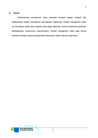 4
‘18 RISK MANAGEMENT
ALFRIANTY SAURAN
C. Tujuan
Pelaksanaan manajemen risiko haruslah menjadi bagian integral dari
pelaksanaan sistem manajemen perusahaan organisasi. Proses manajemen risiko
Ini merupakan salah satu langkah yang dapat dilakukan untuk terciptanya perbaikan
berkelanjutan (continuous improvement). Proses manajemen risiko juga sering
dikaitkan dengan proses pengambilan keputusan dalam sebuah organisasi.
 