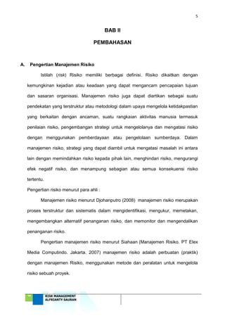 5
‘18 RISK MANAGEMENT
ALFRIANTY SAURAN
BAB II
PEMBAHASAN
A. Pengertian Manajemen Risiko
Istilah (risk) Risiko memiliki berbagai definisi. Risiko dikaitkan dengan
kemungkinan kejadian atau keadaan yang dapat mengancam pencapaian tujuan
dan sasaran organisasi. Manajemen risiko juga dapat diartikan sebagai suatu
pendekatan yang terstruktur atau metodologi dalam upaya mengelola ketidakpastian
yang berkaitan dengan ancaman, suatu rangkaian aktivitas manusia termasuk
penilaian risiko, pengembangan strategi untuk mengelolanya dan mengatasi risiko
dengan menggunakan pemberdayaan atau pengelolaan sumberdaya. Dalam
manajemen risiko, strategi yang dapat diambil untuk mengatasi masalah ini antara
lain dengan memindahkan risiko kepada pihak lain, menghindari risiko, mengurangi
efek negatif risiko, dan menampung sebagian atau semua konsekuensi risiko
tertentu.
Pengertian risiko menurut para ahli :
Manajemen risiko menurut Djohanputro (2008) manajemen risiko merupakan
proses terstruktur dan sistematis dalam mengidentifikasi, mengukur, memetakan,
mengembangkan alternatif penanganan risiko, dan memonitor dan mengendalikan
penanganan risiko.
Pengertian manajemen risiko menurut Siahaan (Manajemen Risiko. PT Elex
Media Computindo. Jakarta. 2007) manajemen risiko adalah perbuatan (praktik)
dengan manajemen Risiko, menggunakan metode dan peralatan untuk mengelola
risiko sebuah proyek.
 