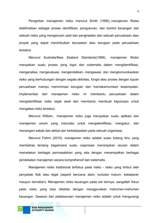 6
‘18 RISK MANAGEMENT
ALFRIANTY SAURAN
Pengertian manajemen risiko menurut Smith (1990), manajemen Risiko
didefinisikan sebagai proses identifikasi, pengukuran, dan kontrol keuangan dari
sebuah risiko yang mengancam aset dan penghasilan dari sebuah perusahaan atau
proyek yang dapat menimbulkan kerusakan atau kerugian pada perusahaan
tersebut.
Menurut Australia/New Zealand Standards(1999), manajemen Risiko
merupakan suatu proses yang logis dan sistematis dalam mengidentifikasi,
menganalisa, mengevaluasi, mengendalikan, mengawasi, dan mengkomunikasikan
risiko yang berhubungan dengan segala aktivitas, fungsi atau proses dengan tujuan
perusahaan mampu meminimasi kerugian dan memaksimumkan kesempatan.
Implementasi dari manajemen risiko ini membantu perusahaan dalam
mengidentifikasi risiko sejak awal dan membantu membuat keputusan untuk
mengatasi risiko tersebut.
Menurut William, manajemen risiko juga merupakan suatu aplikasi dari
manajemen umum yang mencoba untuk mengidentifikasi, mengukur, dan
menangani sebab dan akibat dari ketidakpastian pada sebuah organisasi.
Menurut Fahmi (2010), manajemen risiko adalah suatu bidang ilmu yang
membahas tentang bagaimana suatu organisasi menerapkan ukuran dalam
memetakan berbagai permasalahan yang ada dengan menempatkan berbagai
pendekatan manajemen secara komprehensif dan sistematis.
Manajemen risiko tradisional terfokus pada risiko - risiko yang timbul oleh
penyebab fisik atau legal (seperti bencana alam, tuntutan hukum, kebakaran
maupun kematian). Manajemen risiko keuangan pada sisi lainnya, sangatlah fokus
pada risiko yang bisa dikelola dengan menggunakan instrumen-instrumen
keuangan. Sasaran dari pelaksanaan manajemen risiko adalah untuk mengurangi
 