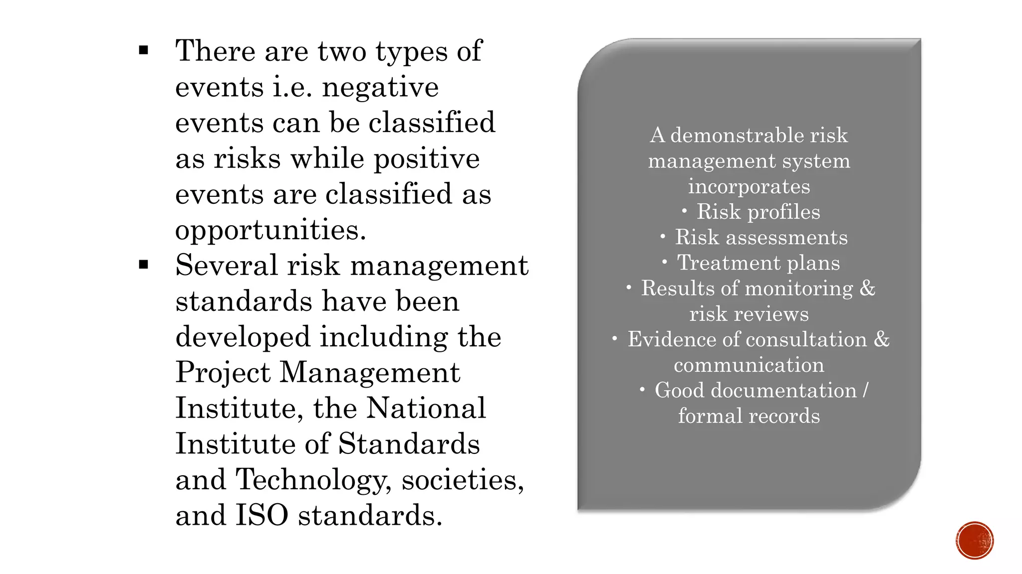  There are two types of
events i.e. negative
events can be classified
as risks while positive
events are classified as
opportunities.
 Several risk management
standards have been
developed including the
Project Management
Institute, the National
Institute of Standards
and Technology, societies,
and ISO standards.
A demonstrable risk
management system
incorporates
• Risk profiles
• Risk assessments
• Treatment plans
• Results of monitoring &
risk reviews
• Evidence of consultation &
communication
• Good documentation /
formal records
 