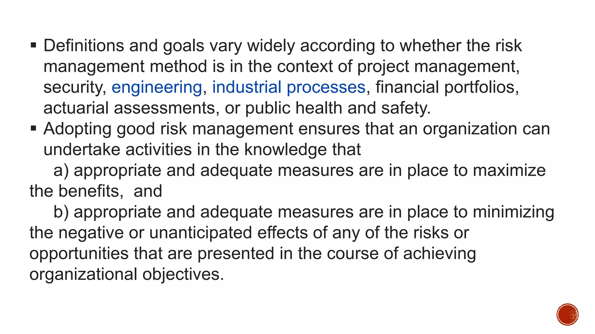  Definitions and goals vary widely according to whether the risk
management method is in the context of project management,
security, engineering, industrial processes, financial portfolios,
actuarial assessments, or public health and safety.
 Adopting good risk management ensures that an organization can
undertake activities in the knowledge that
a) appropriate and adequate measures are in place to maximize
the benefits, and
b) appropriate and adequate measures are in place to minimizing
the negative or unanticipated effects of any of the risks or
opportunities that are presented in the course of achieving
organizational objectives.
 