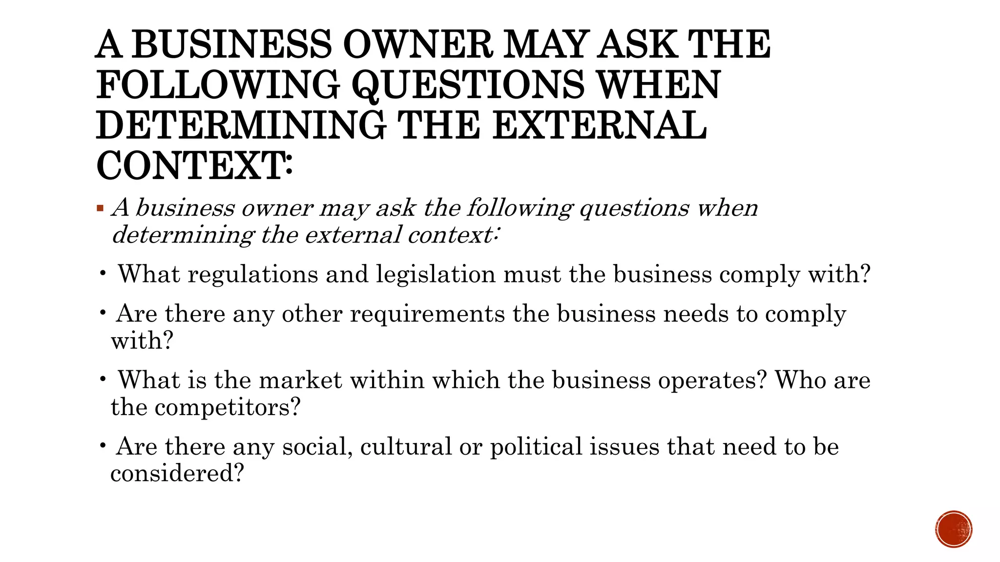 A BUSINESS OWNER MAY ASK THE
FOLLOWING QUESTIONS WHEN
DETERMINING THE EXTERNAL
CONTEXT:
 A business owner may ask the following questions when
determining the external context:
• What regulations and legislation must the business comply with?
• Are there any other requirements the business needs to comply
with?
• What is the market within which the business operates? Who are
the competitors?
• Are there any social, cultural or political issues that need to be
considered?
 
