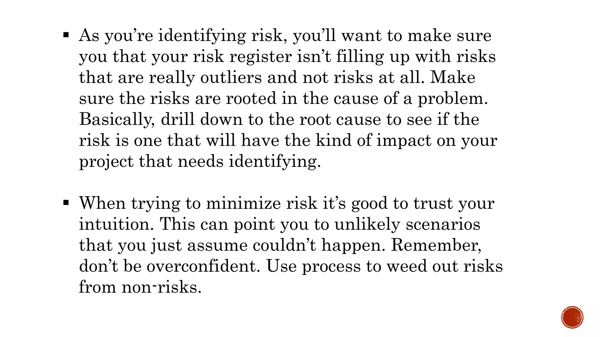  As you’re identifying risk, you’ll want to make sure
you that your risk register isn’t filling up with risks
that are really outliers and not risks at all. Make
sure the risks are rooted in the cause of a problem.
Basically, drill down to the root cause to see if the
risk is one that will have the kind of impact on your
project that needs identifying.
 When trying to minimize risk it’s good to trust your
intuition. This can point you to unlikely scenarios
that you just assume couldn’t happen. Remember,
don’t be overconfident. Use process to weed out risks
from non-risks.
 
