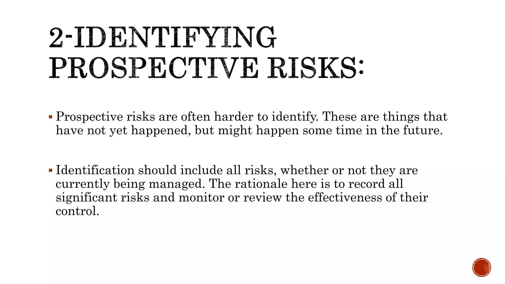  Prospective risks are often harder to identify. These are things that
have not yet happened, but might happen some time in the future.
 Identification should include all risks, whether or not they are
currently being managed. The rationale here is to record all
significant risks and monitor or review the effectiveness of their
control.
 