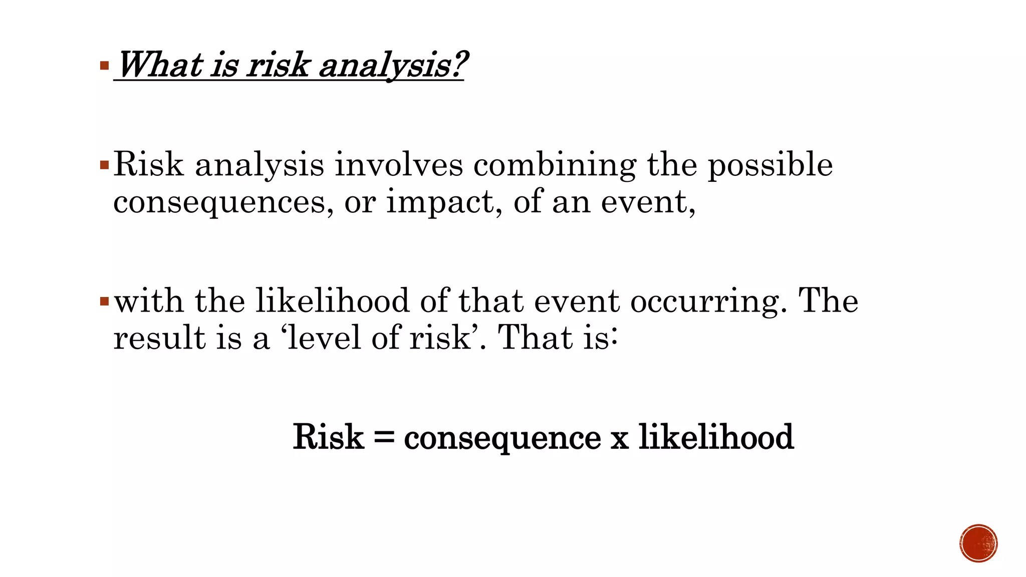 What is risk analysis?
Risk analysis involves combining the possible
consequences, or impact, of an event,
with the likelihood of that event occurring. The
result is a ‘level of risk’. That is:
Risk = consequence x likelihood
 