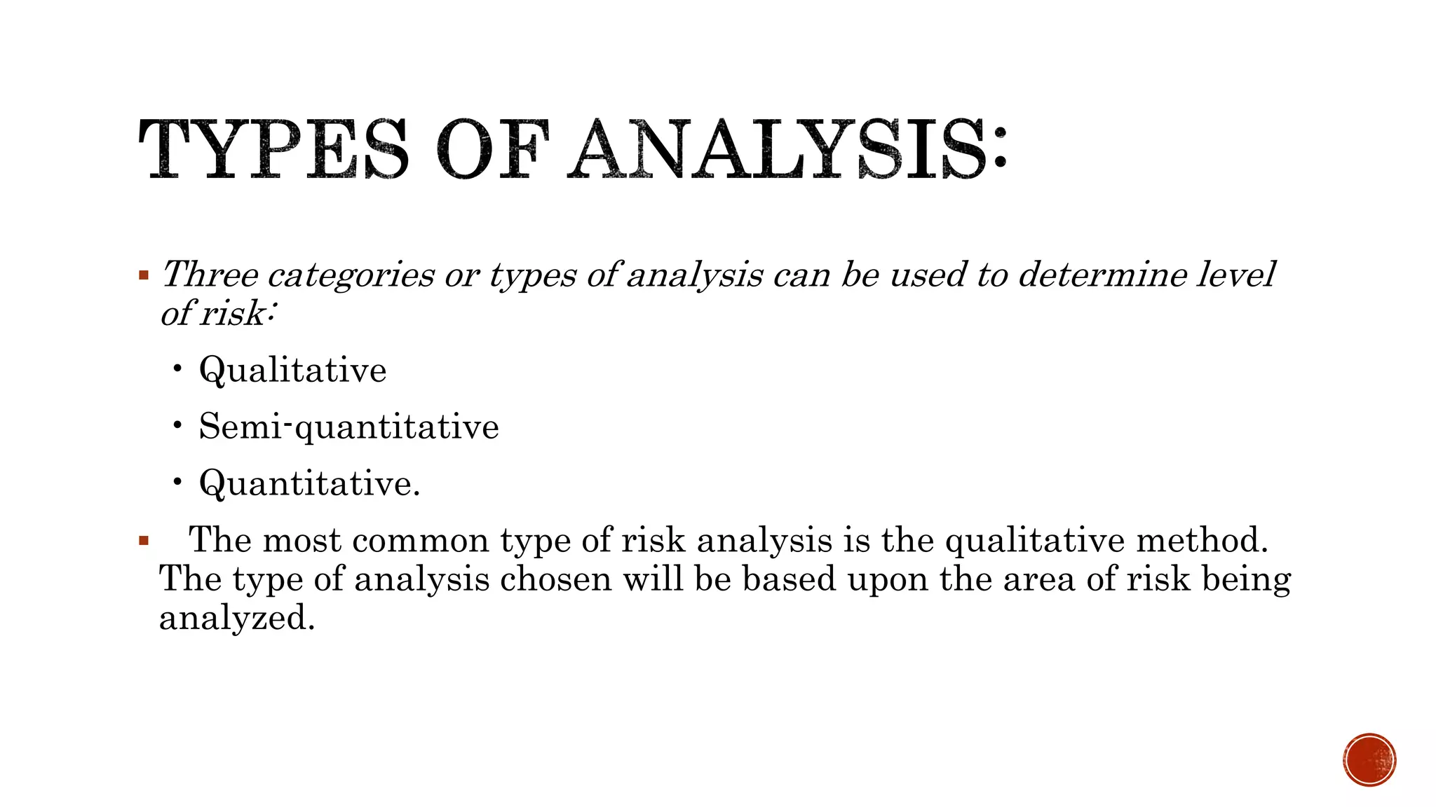  Three categories or types of analysis can be used to determine level
of risk:
• Qualitative
• Semi-quantitative
• Quantitative.
 The most common type of risk analysis is the qualitative method.
The type of analysis chosen will be based upon the area of risk being
analyzed.
 