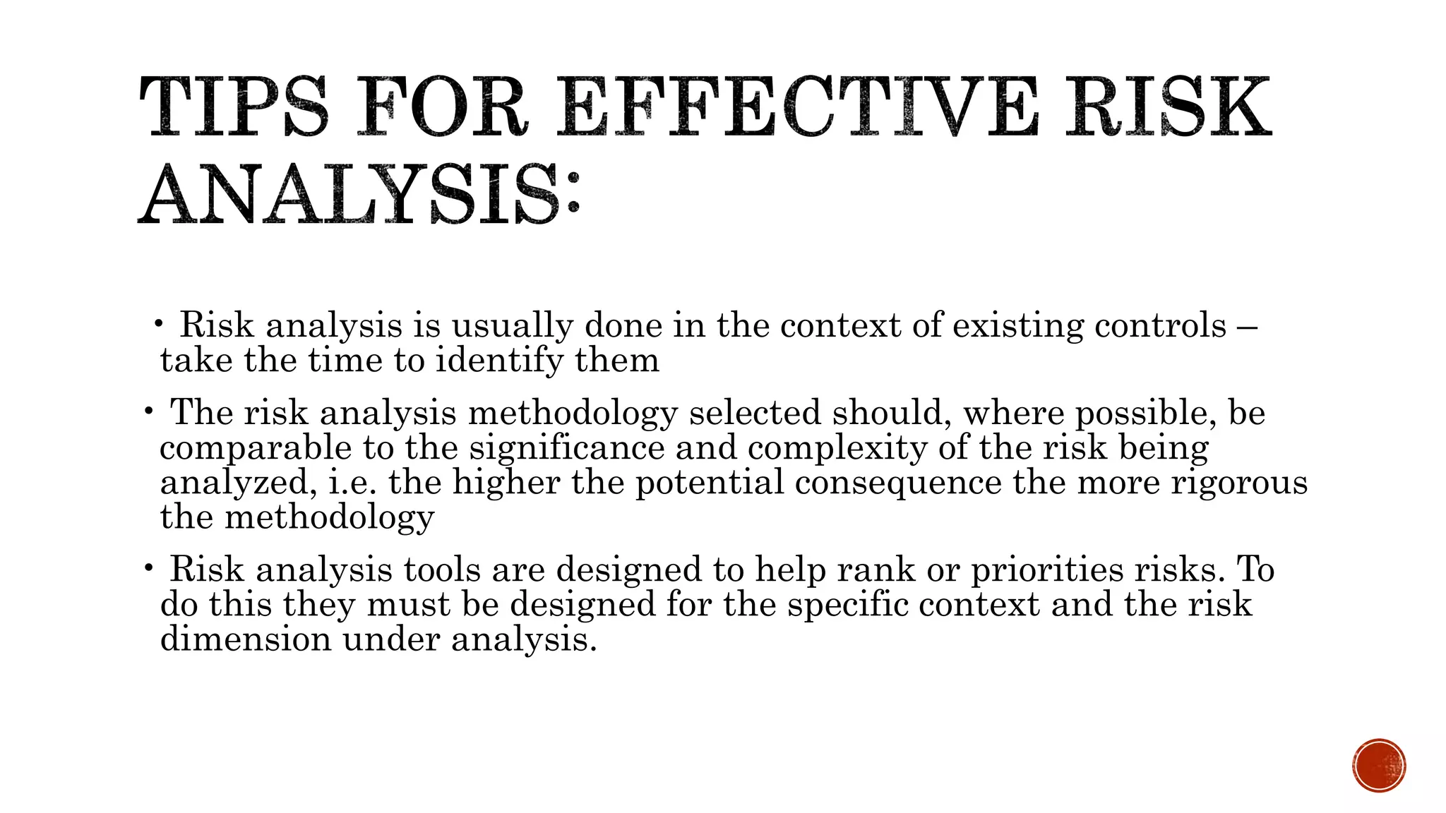 • Risk analysis is usually done in the context of existing controls –
take the time to identify them
• The risk analysis methodology selected should, where possible, be
comparable to the significance and complexity of the risk being
analyzed, i.e. the higher the potential consequence the more rigorous
the methodology
• Risk analysis tools are designed to help rank or priorities risks. To
do this they must be designed for the specific context and the risk
dimension under analysis.
 
