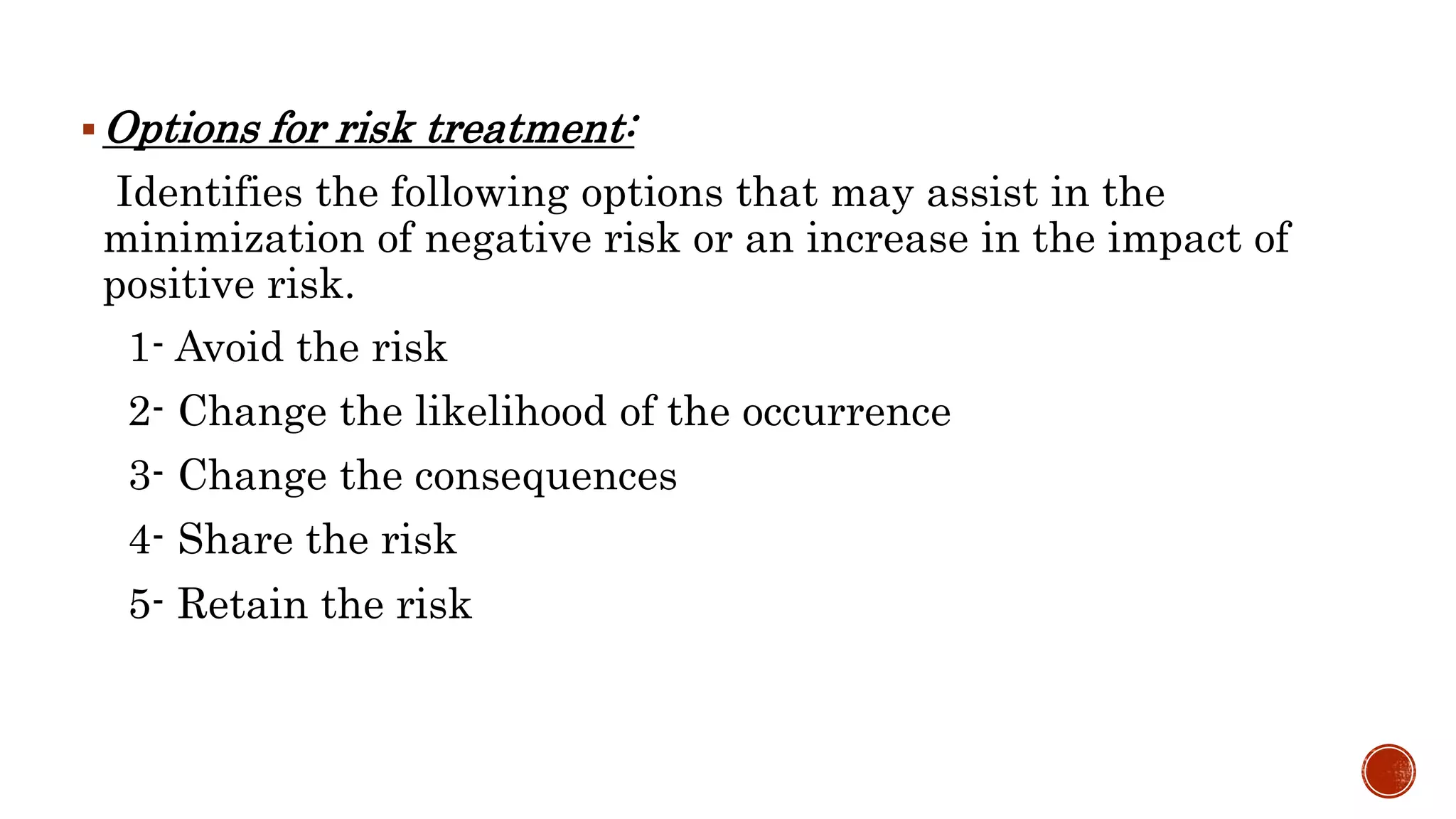 Options for risk treatment:
Identifies the following options that may assist in the
minimization of negative risk or an increase in the impact of
positive risk.
1- Avoid the risk
2- Change the likelihood of the occurrence
3- Change the consequences
4- Share the risk
5- Retain the risk
 