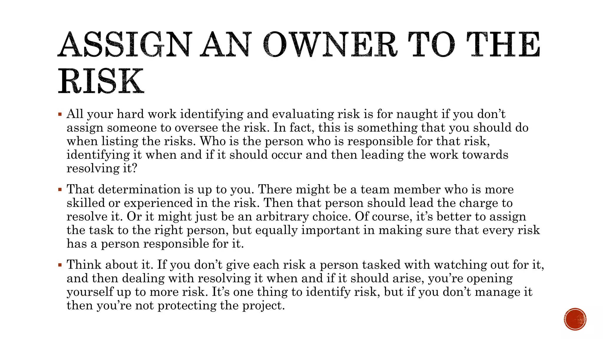  All your hard work identifying and evaluating risk is for naught if you don’t
assign someone to oversee the risk. In fact, this is something that you should do
when listing the risks. Who is the person who is responsible for that risk,
identifying it when and if it should occur and then leading the work towards
resolving it?
 That determination is up to you. There might be a team member who is more
skilled or experienced in the risk. Then that person should lead the charge to
resolve it. Or it might just be an arbitrary choice. Of course, it’s better to assign
the task to the right person, but equally important in making sure that every risk
has a person responsible for it.
 Think about it. If you don’t give each risk a person tasked with watching out for it,
and then dealing with resolving it when and if it should arise, you’re opening
yourself up to more risk. It’s one thing to identify risk, but if you don’t manage it
then you’re not protecting the project.
 
